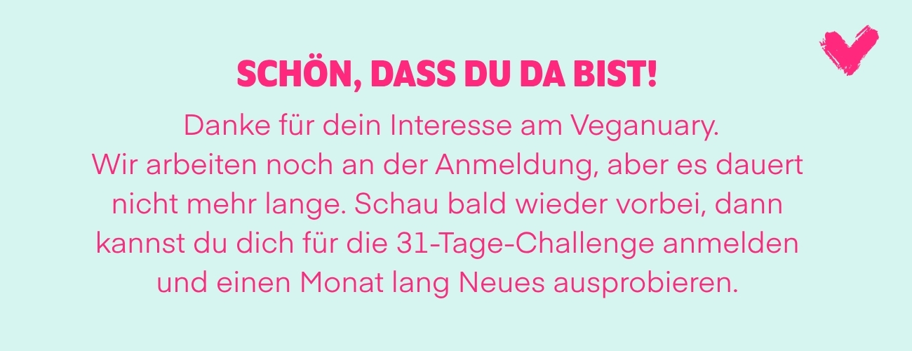 Schön, dass du da bist! Danke für dein Interesse am Veganuary. Wir arbeiten noch an der Anmeldung, aber es dauert nicht mehr lange. Schau bald wieder vorbei, dann kannst du dich für die 31-Tage-Challenge anmelden und einen Monat lang Neues ausprobieren.